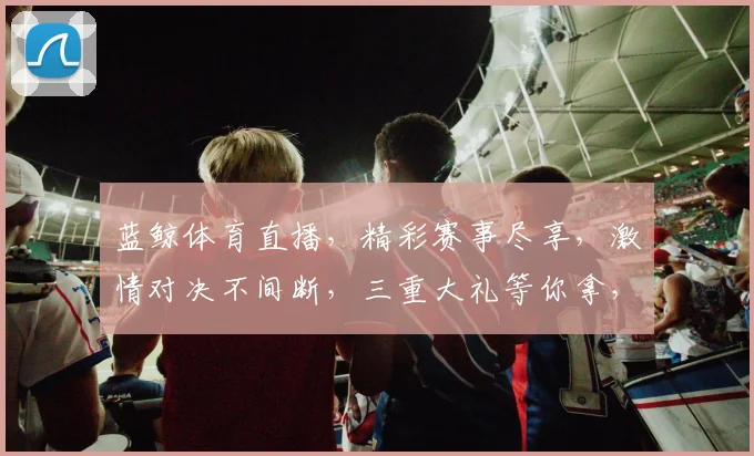 蓝鲸体育直播，精彩赛事尽享，激情对决不间断，三重大礼等你拿，不容错过