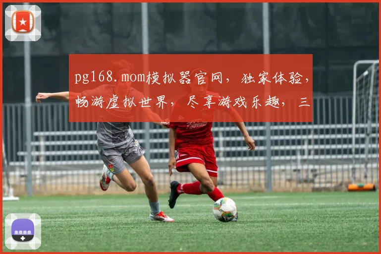 pg168.mom模拟器官网，独家体验，畅游虚拟世界，尽享游戏乐趣，三大亮点不容错过
