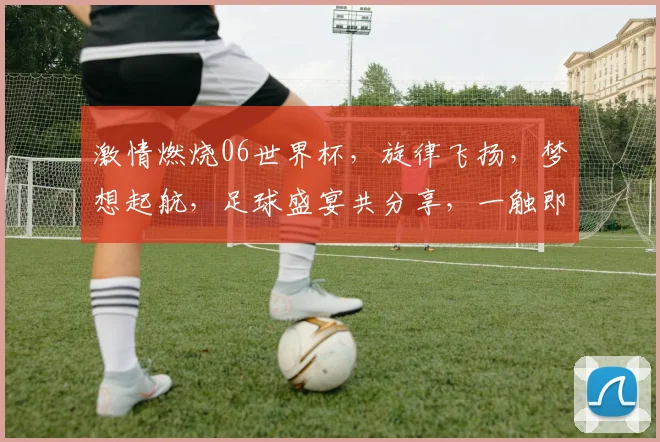 激情燃烧06世界杯，旋律飞扬，梦想起航，足球盛宴共分享，一触即发