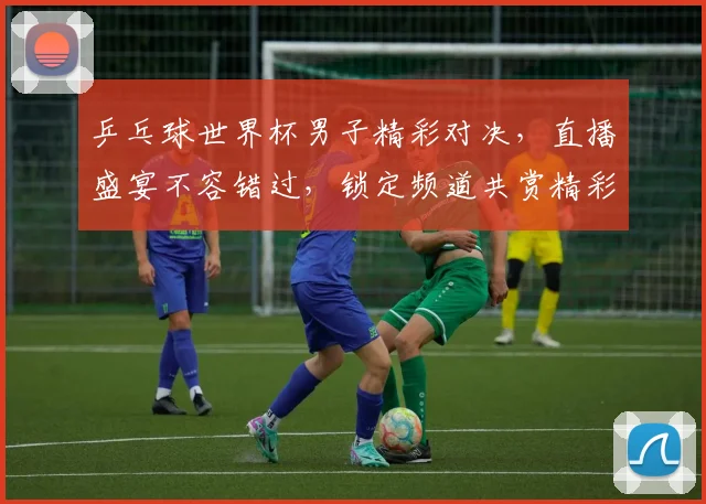 乒乓球世界杯男子精彩对决，直播盛宴不容错过，锁定频道共赏精彩瞬间
