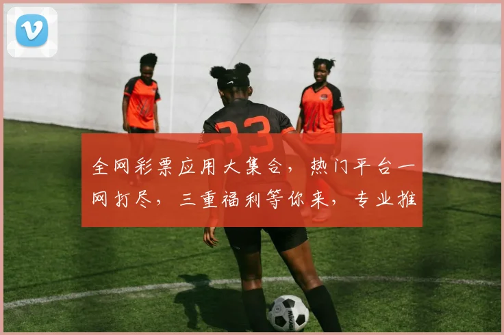 全网彩票应用大集合，热门平台一网打尽，三重福利等你来，专业推荐，必看