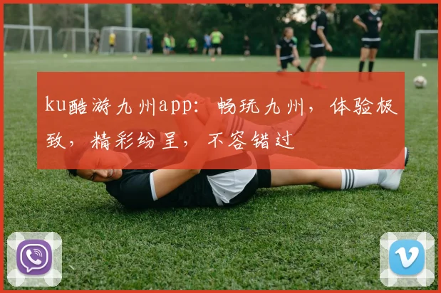 ku酷游九州app：畅玩九州，体验极致，精彩纷呈，不容错过